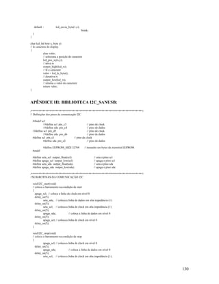 130
default : lcd_envia_byte(1,c);
break;
}
}
char lcd_le( byte x, byte y)
// le caractere do display
{
char valor;
// seleciona a posição do caractere
lcd_pos_xy(x,y);
// ativa rs
output_high(lcd_rs);
// lê o caractere
valor = lcd_le_byte();
// desativa rs
output_low(lcd_rs);
// retorna o valor do caractere
return valor;
}
APÊNDICE III: BIBLIOTECA I2C_SANUSB:
/******************************************************************************/
// Definições dos pinos de comunicação I2C
#ifndef scl
//#define scl pin_c3 // pino de clock
//#define sda pin_c4 // pino de dados
//#define scl pin_d5 // pino de clock
//#define sda pin_d6 // pino de dados
#define scl pin_c1 // pino de clock
#define sda pin_c2 // pino de dados
#define EEPROM_SIZE 32768 // tamanho em bytes da memória EEPROM
#endif
#define seta_scl output_float(scl) // seta o pino scl
#define apaga_scl output_low(scl) // apaga o pino scl
#define seta_sda output_float(sda) // seta o pino sda
#define apaga_sda output_low(sda) // apaga o pino sda
/******************************************************************************/
//SUB-ROTINAS DA COMUNICAÇÃO I2C
void I2C_start(void)
// coloca o barramento na condição de start
{
apaga_scl; // coloca a linha de clock em nível 0
delay_us(5);
seta_sda; // coloca a linha de dados em alta impedância (1)
delay_us(5);
seta_scl; // coloca a linha de clock em alta impedância (1)
delay_us(5);
apaga_sda; // coloca a linha de dados em nível 0
delay_us(5);
apaga_scl; // coloca a linha de clock em nível 0
delay_us(5);
}
void I2C_stop(void)
// coloca o barramento na condição de stop
{
apaga_scl; // coloca a linha de clock em nível 0
delay_us(5);
apaga_sda; // coloca a linha de dados em nível 0
delay_us(5);
seta_scl; // coloca a linha de clock em alta impedância (1)
 