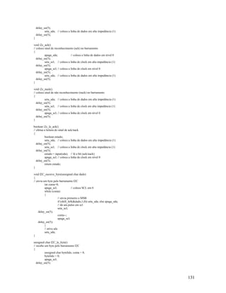 131
delay_us(5);
seta_sda; // coloca a linha de dados em alta impedância (1)
delay_us(5);
}
void i2c_ack()
// coloca sinal de reconhecimento (ack) no barramento
{
apaga_sda; // coloca a linha de dados em nível 0
delay_us(5);
seta_scl; // coloca a linha de clock em alta impedância (1)
delay_us(5);
apaga_scl; // coloca a linha de clock em nível 0
delay_us(5);
seta_sda; // coloca a linha de dados em alta impedância (1)
delay_us(5);
}
void i2c_nack()
// coloca sinal de não reconhecimento (nack) no barramento
{
seta_sda; // coloca a linha de dados em alta impedância (1)
delay_us(5);
seta_scl; // coloca a linha de clock em alta impedância (1)
delay_us(5);
apaga_scl; // coloca a linha de clock em nível 0
delay_us(5);
}
boolean i2c_le_ack()
// efetua a leitura do sinal de ack/nack
{
boolean estado;
seta_sda; // coloca a linha de dados em alta impedância (1)
delay_us(5);
seta_scl; // coloca a linha de clock em alta impedância (1)
delay_us(5);
estado = input(sda); // lê o bit (ack/nack)
apaga_scl; // coloca a linha de clock em nível 0
delay_us(5);
return estado;
}
void I2C_escreve_byte(unsigned char dado)
{
// envia um byte pelo barramento I2C
int conta=8;
apaga_scl; // coloca SCL em 0
while (conta)
{
// envia primeiro o MSB
if (shift_left(&dado,1,0)) seta_sda; else apaga_sda;
// dá um pulso em scl
seta_scl;
delay_us(5);
conta--;
apaga_scl;
delay_us(5);
}
// ativa sda
seta_sda;
}
unsigned char I2C_le_byte()
// recebe um byte pelo barramento I2C
{
unsigned char bytelido, conta = 8;
bytelido = 0;
apaga_scl;
delay_us(5);
 