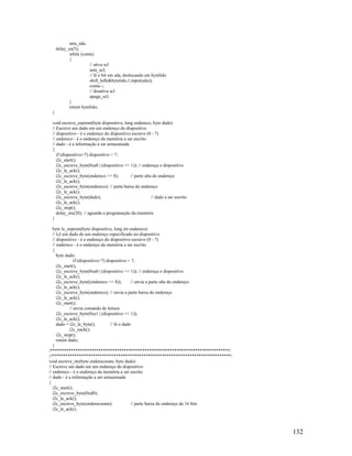132
seta_sda;
delay_us(5);
while (conta)
{
// ativa scl
seta_scl;
// lê o bit em sda, deslocando em bytelido
shift_left(&bytelido,1,input(sda));
conta--;
// desativa scl
apaga_scl;
}
return bytelido;
}
void escreve_eeprom(byte dispositivo, long endereco, byte dado)
// Escreve um dado em um endereço do dispositivo
// dispositivo - é o endereço do dispositivo escravo (0 - 7)
// endereco - é o endereço da memória a ser escrito
// dado - é a informação a ser armazenada
{
if (dispositivo>7) dispositivo = 7;
i2c_start();
i2c_escreve_byte(0xa0 | (dispositivo << 1)); // endereça o dispositivo
i2c_le_ack();
i2c_escreve_byte(endereco >> 8); // parte alta do endereço
i2c_le_ack();
i2c_escreve_byte(endereco); // parte baixa do endereço
i2c_le_ack();
i2c_escreve_byte(dado); // dado a ser escrito
i2c_le_ack();
i2c_stop();
delay_ms(20); // aguarda a programação da memória
}
byte le_eeprom(byte dispositivo, long int endereco)
// Lê um dado de um endereço especificado no dispositivo
// dispositivo - é o endereço do dispositivo escravo (0 - 7)
// endereco - é o endereço da memória a ser escrito
{
byte dado;
if (dispositivo>7) dispositivo = 7;
i2c_start();
i2c_escreve_byte(0xa0 | (dispositivo << 1)); // endereça o dispositivo
i2c_le_ack();
i2c_escreve_byte((endereco >> 8)); // envia a parte alta do endereço
i2c_le_ack();
i2c_escreve_byte(endereco); // envia a parte baixa do endereço
i2c_le_ack();
i2c_start();
// envia comando de leitura
i2c_escreve_byte(0xa1 | (dispositivo << 1));
i2c_le_ack();
dado = i2c_le_byte(); // lê o dado
i2c_nack();
i2c_stop();
return dado;
}
/******************************************************************************/
//******************************************************************************/
void escreve_rtc(byte enderecoram, byte dado)
// Escreve um dado em um endereço do dispositivo
// endereco - é o endereço da memória a ser escrito
// dado - é a informação a ser armazenada
{
i2c_start();
i2c_escreve_byte(0xd0);
i2c_le_ack();
i2c_escreve_byte(enderecoram); // parte baixa do endereço de 16 bits
i2c_le_ack();
 