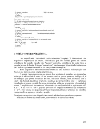133
i2c_escreve_byte(dado); // dado a ser escrito
i2c_le_ack();
i2c_stop();
delay_ms(10); // aguarda a programação da memória
}
byte le_rtc(int enderecoram)
// Lê um dado de um endereço especificado no dispositivo
// dispositivo - é o endereço do dispositivo escravo (0 - 7)
// endereco - é o endereço da memória a ser escrito
{
byte dado;
i2c_start();
i2c_escreve_byte(0xd0); // endereça o dispositivo e colocando leitura 0xd1
i2c_le_ack();
i2c_escreve_byte(enderecoram); // envia a parte baixa do endereço
i2c_le_ack();
i2c_start();
// envia comando de leitura
i2c_escreve_byte(0xd1); // Coloca o LSB (RW) em estado de leitura
i2c_le_ack();
dado = i2c_le_byte(); // lê o dado
i2c_nack();
i2c_stop();
return dado;
}
O AMPLIFICADOR OPERACIONAL
Um amplificador operacional (abreviadamente AmpOp) é basicamente um
dispositivo amplificador de tensão, caracterizado por um elevado ganho em tensão,
impedância de entrada elevada (não “puxam” corrente), impedância de saída baixa e
elevada largura de banda. O termo “operacional” surgiu porque foi projetado inicialmente
para realizar operações matemáticas em computadores analógicos.
Estes dispositivos são normalmente dotados de uma malha de realimentação com
funções que transcendem a simples amplificação.
O ampop é um componente que possui dois terminais de entrada e um terminal de
saída que é referenciado à massa. O seu símbolo elétrico, que se apresenta na Figura 1, é
um triângulo que aponta no sentido do sinal. Das duas entradas, uma, assinalada com o
sinal (-) é chamada de entrada inversora e a outra, a que corresponde o sinal (+) é chamada
entrada não-inversora. A saída faz-se no terminal de saída que se encontra referenciado à
massa. O amplificador é normalmente alimentado com tensões simétricas, tipicamente +12
V e –12 V ou +15 V e –15 V, que são aplicadas aos respectivos terminais de alimentação
V+ e V-. Note-se que nos esquemas elétricos freqüentemente estes terminais são omitidos,
representando-se apenas as entradas e a saída.
Em alguns casos podem estar disponíveis terminais adicionais que permitem compensar
deficiências internas do amplificador, como a tensão de desvio (ou offset).
 