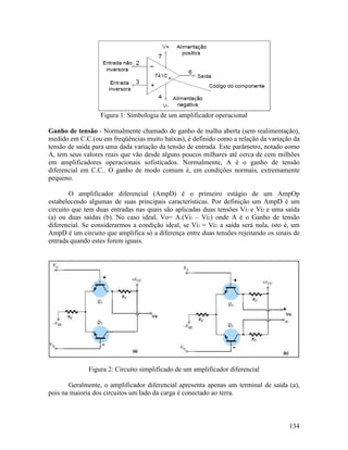 134
Figura 1: Simbologia de um amplificador operacional
Ganho de tensão - Normalmente chamado de ganho de malha aberta (sem realimentação),
medido em C.C.(ou em freqüências muito baixas), é definido como a relação da variação da
tensão de saída para uma dada variação da tensão de entrada. Este parâmetro, notado como
A, tem seus valores reais que vão desde alguns poucos milhares até cerca de cem milhões
em amplificadores operacionais sofisticados. Normalmente, A é o ganho de tensão
diferencial em C.C.. O ganho de modo comum é, em condições normais, extremamente
pequeno.
O amplificador diferencial (AmpD) é o primeiro estágio de um AmpOp
estabelecendo algumas de suas principais características. Por definição um AmpD é um
circuito que tem duas entradas nas quais são aplicadas duas tensões Vi1 e Vi2 e uma saída
(a) ou duas saídas (b). No caso ideal, Vo= A.(Vi1 – Vi2) onde A é o Ganho de tensão
diferencial. Se considerarmos a condição ideal, se Vi1 = Vi2, a saída será nula, isto é, um
AmpD é um circuito que amplifica só a diferença entre duas tensões rejeitando os sinais de
entrada quando estes forem iguais.
Figura 2: Circuito simplificado de um amplificador diferencial
Geralmente, o amplificador diferencial apresenta apenas um terminal de saída (a),
pois na maioria dos circuitos um lado da carga é conectado ao terra.
 