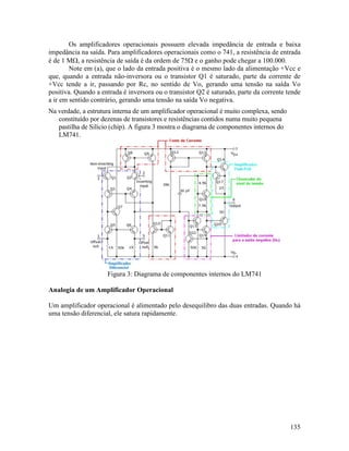 135
Os amplificadores operacionais possuem elevada impedância de entrada e baixa
impedância na saída. Para amplificadores operacionais como o 741, a resistência de entrada
é de 1 MΩ, a resistência de saída é da ordem de 75Ω e o ganho pode chegar a 100.000.
Note em (a), que o lado da entrada positiva é o mesmo lado da alimentação +Vcc e
que, quando a entrada não-inversora ou o transistor Q1 é saturado, parte da corrente de
+Vcc tende a ir, passando por Rc, no sentido de Vo, gerando uma tensão na saída Vo
positiva. Quando a entrada é inversora ou o transistor Q2 é saturado, parte da corrente tende
a ir em sentido contrário, gerando uma tensão na saída Vo negativa.
Na verdade, a estrutura interna de um amplificador operacional é muito complexa, sendo
constituído por dezenas de transistores e resistências contidos numa muito pequena
pastilha de Silício (chip). A figura 3 mostra o diagrama de componentes internos do
LM741.
Figura 3: Diagrama de componentes internos do LM741
Analogia de um Amplificador Operacional
Um amplificador operacional é alimentado pelo desequilibro das duas entradas. Quando há
uma tensão diferencial, ele satura rapidamente.
 