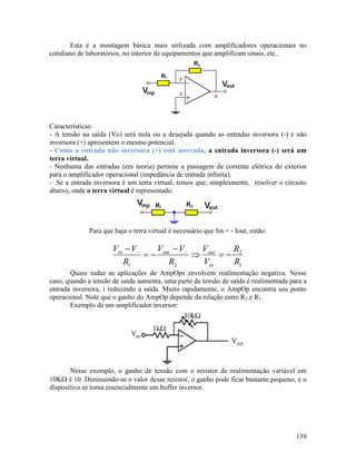 139
Esta é a montagem básica mais utilizada com amplificadores operacionais no
cotidiano de laboratórios, no interior de equipamentos que amplificam sinais, etc..
Características:
- A tensão na saída (Vo) será nula ou a desejada quando as entradas inversora (-) e não
inversora (+) apresentem o mesmo potencial.
- Como a entrada não inversora (+) está aterrada, a entrada inversora (-) será um
terra virtual.
- Nenhuma das entradas (em teoria) permite a passagem de corrente elétrica do exterior
para o amplificador operacional (impedância de entrada infinita).
- Se a entrada inversora é um terra virtual, temos que, simplesmente, resolver o circuito
abaixo, onde o terra virtual é representado:
Para que haja o terra virtual é necessário que Iin = - Iout, então:
1
2
21 R
R
V
V
R
VV
R
VV
in
outoutin
−=⇒
−
−=
− −−
Quase todas as aplicações de AmpOps envolvem realimentação negativa. Nesse
caso, quando a tensão de saída aumenta, uma parte da tensão de saída é realimentada para a
entrada inversora, i reduzindo a saída. Muito rapidamente, o AmpOp encontra seu ponto
operacional. Note que o ganho do AmpOp depende da relação entre R2 e R1.
Exemplo de um amplificador inversor:
Nesse exemplo, o ganho de tensão com o resistor de realimentação variável em
10KΩ é 10. Diminuindo-se o valor desse resistor, o ganho pode ficar bastante pequeno, e o
dispositivo se torna essencialmente um buffer inversor.
 