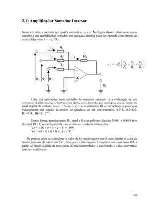 140
2.1) Amplificador Somador Inversor
Nesse circuito, a corrente i4 é igual a soma de i1 , i2 e i3. Na figura abaixo, observa-se que o
circuito é um amplificador somador, em que cada entrada pode ser operada com fatores de
escala diferentes. i4= - es / R4
Uma das aplicações mais utiizadas do somador inversor é a realização de um
conversor digital-analógico (DA). Com efeito, considerando, por exemplo, que as fontes de
sinal digital de entrada valem 1 V ou 0 V, e as resistências Ri se encontram organizadas
binariamente em função da ordem de grandeza do bit, por exemplo, R1=R, R2=R/2,
R3=R/4... Rk=R / 2k-1
.
Dessa forma, considerando R4 igual a R e as palavras digitais 10011 e 00001 (em
decimal 19 e 1, respectivamente), os valores de tensão na saída serão:
Vo = -(16 + 0 + 0 + 2 + 1) = -19V
Vo = -(0 + 0 + 0 + 0 + 1) = -1V
Na prática pode se considerar o valor de R4 muito maior que R para limitar o valor da
tensão máxima de saída em 5V. Uma prática interessante é construir um conversor DA a
partir de sinais digitais de uma porta do microcontrolador e conferindo o valor convertido
com um multímetro.
 