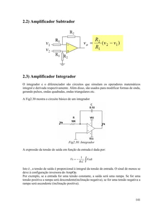 141
2.2) Amplificador Subtrador
2.3) Amplificador Integrador
O integrador e o diferenciador são circuitos que simulam os operadores matemáticos
integral e derivada respectivamente. Além disso, são usados para modificar formas de onda,
gerando pulsos, ondas quadradas, ondas triangulares etc.
A Fig2.30 mostra o circuito básico de um integrador
Fig2.30: Integrador
A expressão da tensão de saída em função da entrada é dada por:
∫−= Vedt
CR
Vs .
.
1
Isto é , a tensão de saída é proporcional à integral da tensão de entrada. O sinal de menos se
deve à configuração inversora do AmpOp.
Por exemplo, se a entrada for uma tensão constante, a saída será uma rampa. Se for uma
tensão positiva a rampa será descendente(inclinação negativa), se for uma tensão negativa a
rampa será ascendente (inclinação positiva).
 