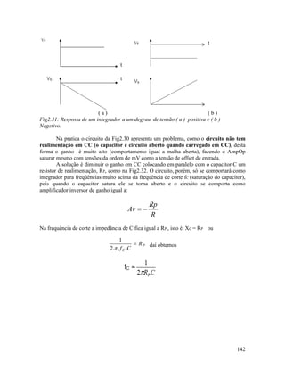 142
( a ) ( b )
Fig2.31: Resposta de um integrador a um degrau de tensão ( a ) positiva e ( b )
Negativo.
Na pratica o circuito da Fig2.30 apresenta um problema, como o circuito não tem
realimentação em CC (o capacitor é circuito aberto quando carregado em CC), desta
forma o ganho é muito alto (comportamento igual a malha aberta), fazendo o AmpOp
saturar mesmo com tensões da ordem de mV como a tensão de offset de entrada.
A solução é diminuir o ganho em CC colocando em paralelo com o capacitor C um
resistor de realimentação, RP, como na Fig2.32. O circuito, porém, só se comportará como
integrador para freqüências muito acima da frequência de corte fC (saturação do capacitor),
pois quando o capacitor satura ele se torna aberto e o circuito se comporta como
amplificador inversor de ganho igual a:
R
Rp
Av −=
Na frequência de corte a impedância de C fica igual a RP , isto é, XC = RP ou
P
C
R
Cf
=
...π2
1
daí obtemos
 