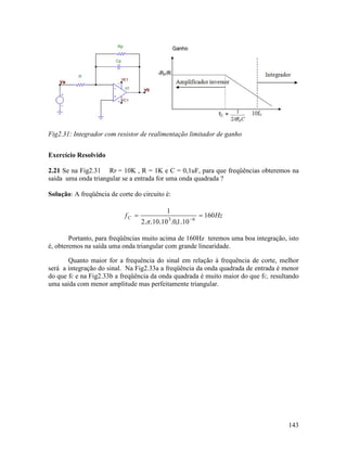143
Fig2.31: Integrador com resistor de realimentação limitador de ganho
Exercício Resolvido
2.21 Se na Fig2.31 RP = 10K , R = 1K e C = 0,1uF, para que freqüências obteremos na
saída uma onda triangular se a entrada for uma onda quadrada ?
Solução: A freqüência de corte do circuito é:
HzfC 160
101010102
1
63
== −
.,....π
Portanto, para freqüências muito acima de 160Hz teremos uma boa integração, isto
é, obteremos na saída uma onda triangular com grande linearidade.
Quanto maior for a frequência do sinal em relação à frequência de corte, melhor
será a integração do sinal. Na Fig2.33a a freqüência da onda quadrada de entrada é menor
do que fC e na Fig2.33b a freqüência da onda quadrada é muito maior do que fC, resultando
uma saída com menor amplitude mas perfeitamente triangular.
 