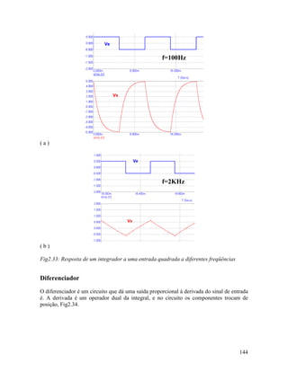 144
( a )
( b )
Fig2.33: Resposta de um integrador a uma entrada quadrada a diferentes freqüências
Diferenciador
O diferenciador é um circuito que dá uma saída proporcional à derivada do sinal de entrada
é. A derivada é um operador dual da integral, e no circuito os componentes trocam de
posição, Fig2.34.
f=100Hz
f=2KHz
 