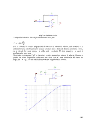 145
Fig2.34: Diferenciador
A expressão da saída em função da entrada é dada por:
dt
dV
CRV e
S ..−=
Isto é, a tensão de saída é proporcional à derivada da tensão de entrada. Por exemplo se a
entrada for uma tensão constante a saída será nula pois a derivada de uma constante é zero,
se a entrada for uma rampa, a saída será constante. O sinal negativo se deve à
configuração inversora.
Na prática o circuito da Fig2.34 é sensível a ruído, tendendo a saturar. A solução é limitar o
ganho em altas freqüências colocando em série com C uma resistência RS como na
Fig2.35a. A Fig2.35b é a curva de resposta em frequência do circuito.
 