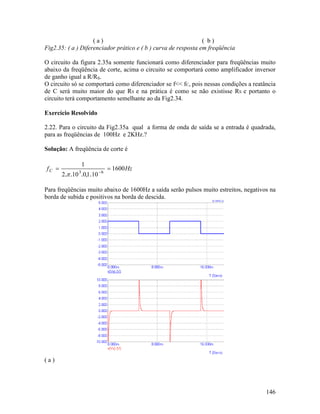 146
( a ) ( b )
Fig2.35: ( a ) Diferenciador prático e ( b ) curva de resposta em freqüência
O circuito da figura 2.35a somente funcionará como diferenciador para freqüências muito
abaixo da freqüência de corte, acima o circuito se comportará como amplificador inversor
de ganho igual a R/RS.
O circuito só se comportará como diferenciador se f<< fC, pois nessas condições a reatância
de C será muito maior do que RS e na prática é como se não existisse RS e portanto o
circuito terá comportamento semelhante ao da Fig2.34.
Exercício Resolvido
2.22. Para o circuito da Fig2.35a qual a forma de onda de saída se a entrada é quadrada,
para as freqüências de 100Hz e 2KHz.?
Solução: A freqüência de corte é
HzfC 1600
1010102
1
63
== −
.,...π
Para freqüências muito abaixo de 1600Hz a saída serão pulsos muito estreitos, negativos na
borda de subida e positivos na borda de descida.
( a )
 