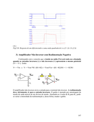 147
( b )
Fig2.36: Resposta de um diferenciador a uma onda quadrada de ( a ) f<<fc ( b ) f>fc
3) Amplificador Não-Inversor com Realimentação Negativa
Continuando com o conceito que a tensão na saída (Vo) será nula ou a desejada
quando as entradas inversora (-) e não inversora (+) apresentem o mesmo potencial
(V+ = V-). Então:
V+ = Vin e V- = Vout *R1 /(R1+R2) -> Vout/Vin = (R1 +R2)/R1 = 1 + R2/R1
O amplificador não-inversor envia a entrada para o terminal não-inversor. A realimentação
deve, obviamente, ir para a entrada inversora. O ganho é ajustado por amostragem da
tensão de saída através de um divisor de tensão. Ajustando-se a razão de R2 para R1, pode-
se variar a intensidade da realimentação e, dessa forma, mudar o ganho.
 