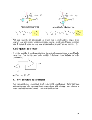 148
Note que o desenho de representação do crcuito para os amplificadores invesor e não
inversor pode ser o mesmo, pois a realimentação sempre é negatva, modificando somente o
local de entrada da tensão Vin, que pode ser na entrada inversora (-) ou não inversora (+).
3.1) Seguidor de Tensão
O circuito seguidor de tensão constitui uma das aplicações mais comuns do amplificador
operacional. Esse circuito com ganho unitário é designado como isolador ou buffer
(amortecedor).
Vo/Vs = 1 -> Vo = Vs
3.2) Slew Rate (Taxa de Inclinação)
Para compreendermos o significado de Slew Rate (SR), consideremos o buffer da Figura
abaixo alimentado pelos pulsos da Figura a. A tensão de saída teórica e a que realmente se
obtém estão indicadas nas Figura b e Figura c respectivamente.
 
