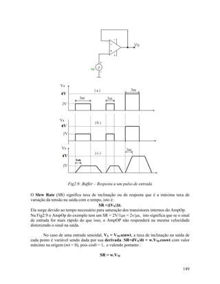 149
Fig2.9: Buffer – Resposta a um pulso de entrada
O Slew Rate (SR) significa taxa de inclinação ou de resposta que é a máxima taxa de
variação da tensão na saída com o tempo, isto é:
SR =∆∆∆∆VS/∆∆∆∆t.
Ela surge devido ao tempo necessário para saturação dos transistores internos do AmpOp.
Na Fig2.9 o AmpOp do exemplo tem um SR = 2V/1µs = 2v/µs, isto significa que se o sinal
de entrada for mais rápido do que isso, o AmpOP não responderá na mesma velocidade
distorcendo o sinal na saída.
No caso de uma entrada senoidal, VS = VM.senwt, a taxa de inclinação na saída de
cada ponto é variável sendo dada por sua derivada: SR=dVS/dt = w.VM.coswt com valor
máximo na origem (wt = 0), pois cos0 = 1, e valendo portanto :
SR = w.VM
 