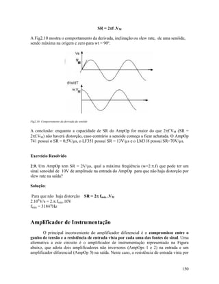 150
SR = 2ππππf .VM
A Fig2.10 mostra o comportamento da derivada, inclinação ou slew rate, de uma senóide,
sendo máxima na origem e zero para wt = 90º.
Fig2.10: Comportamento da derivada da senóide
A conclusão: enquanto a capacidade de SR do AmpOp for maior do que 2πf.VM (SR =
2πf.VM) não haverá distorção, caso contrário a senoide começa a ficar achatada. O AmpOp
741 possui o SR = 0,5V/ s, o LF351 possui SR = 13V/ s e o LM318 possui SR=70V/ s.
Exercício Resolvido
2.9. Um AmpOp tem SR = 2V/µs, qual a máxima freqüência (w=2.π.f) que pode ter um
sinal senoidal de 10V de amplitude na entrada do AmpOp para que não haja distorção por
slew rate na saída?
Solução:
Para que não haja distorção SR = 2ππππ fmáx .VM
2.106
V/s = 2.π.fmáx.10V
fmáx = 31847Hz
Amplificador de Instrumentação
O principal inconveniente do amplificador diferencial é o compromisso entre o
ganho de tensão e a resistência de entrada vista por cada uma das fontes de sinal. Uma
alternativa a este circuito é o amplificador de instrumentação representado na Figura
abaixo, que adota dois amplificadores não inversores (AmpOps 1 e 2) na entrada e um
amplificador diferencial (AmpOp 3) na saída. Neste caso, a resistência de entrada vista por
 