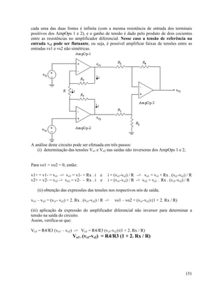 151
cada uma das duas fontes é infinita (com a mesma resistência de entrada dos terminais
positivos dos AmpOps 1 e 2), e o ganho de tensão é dado pelo produto de dois cocientes
entre as resistências no amplificador diferencial. Nesse caso a tensão de referência na
entrada vs2 pode ser flutuante, ou seja, é possível amplificar faixas de tensões entre as
entradas vs1 e vs2 não simétricas.
A análise deste circuito pode ser efetuada em três passos:
(i) determinação das tensões Vo1 e Vo2 nas saídas não inversoras dos AmpOps 1 e 2;
Para vo1 = vo2 = 0, então:
v1+ = v1- = vs1 -> vo1 = v1- + Rx . i e i = (vs1-vs2) / R -> vo1 = vs1 + Rx . (vs1-vs2) / R
v2+ = v2- = vs2 -> vo2 = v2- - Rx . i e i = (vs1-vs2) / R -> vo2 = vs2 - Rx . (vs1-vs2) / R
(ii) obtenção das expressões das tensões nos respectivos nós de saída;
vo1 – vo2 = (vs1- vs2) + 2. Rx . (vs1-vs2) / R -> vo1 – vo2 = (vs1-vs2) (1 + 2. Rx / R)
(iii) aplicação da expressão do amplificador diferencial não inversor para determinar a
tensão na saída do circuito.
Assim, verifica-se que:
Vo3 = R4/R3 (vo1 – vo2) -> Vo3 = R4/R3 (vs1-vs2) (1 + 2. Rx / R)
Vo3 / (vs1-vs2) = R4/R3 (1 + 2. Rx / R)
 