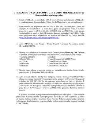 152
UTILIZANDO O SANUSB COM O C18 E O IDE MPLAB (Ambiente de
Desenvolvimento Integrado)
1) Instale o MPLAB e o compilador C18. É possível baixar gratuitamente o MPLAB e
a versão estudante do compilador C18 no site da Microchip (www.microchip.com).
2) Para compilar os programas com o C18 e o SanUSB, crie uma pasta, como por
exemplo, C:InicioSanC18 e insira nessa pasta um programa como o exemplo
pisca.c e os arquivos c018i.o, clib.lib e p18f2550.lib e san18f2550.lkr. Além desses,
insira também o arquivo SanUSB.h dentro da pasta instalada C:MCC18h. Todos
esses programas estão disponíveis no arquivo InicioSanC18 do Grupo SanUSB
(http://br.groups.yahoo.com/group/GrupoSanUSB/).
3) Abra o MPLAB e vá em Project -> Project Wizard -> Avançar. No step one insira o
Device PIC18F2550.
4) No step two, selecione a ferramenta Active Toolsuite como Microchip C18 Tollsuite
e aponte o endereço de cada um de seus executáveis (contents) no C18 e avance:
Toolsuite contents: Location:
MPASMWIN.exe C:mcc18mpasmMPASMWIN.exe
mcc18.exe C:mcc18binmcc18.exe
MPLink.exe C:mcc18binMPLink.exe
MPLib.exe C:mcc18binMPLib.exe
5) No step three indique o nome do projeto e a pasta (Browse..) onde ele será criado,
por exemplo, C:InicioSanC18Projeto1C18.
6) Após avançar, adicione no step four o arquivo pisca.c e o linkador san18f2550.lkr e
clique em avançar e concluir. Esses arquivos irão aparecer no Workspace (espaço de
trabalho) do IDE MPLAB. Se não aparecer basta clicar em View -> Project. É
possível também adicionar esses arquivos clicando com o botão direito sobre a pasta
Source Files no Workspace e adicionar o programa pisca.c e adicionar também na
pasta Linker do Workspace o arquivo san18f2550.lkr que estão dentro da pasta do
projeto.
É possível visualizar o programa com um duplo clique sobre pisca.c. Para compilar
pressione F10. Para compilar outros programas basta criá-los com a extensão .c dentro
da mesma pasta do projeto e inserir no Souce Files do Wokspace, removendo o anterior.
Informações detalhadas sobre esse compilador podem ser encontradas na pasta instalada
C:MCC18doc.
 