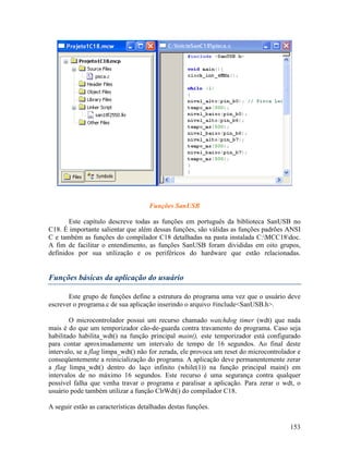 153
Funções SanUSB
Este capítulo descreve todas as funções em português da biblioteca SanUSB no
C18. É importante salientar que além dessas funções, são válidas as funções padrões ANSI
C e também as funções do compilador C18 detalhadas na pasta instalada C:MCC18doc.
A fim de facilitar o entendimento, as funções SanUSB foram divididas em oito grupos,
definidos por sua utilização e os periféricos do hardware que estão relacionadas.
Funções básicas da aplicação do usuário
Este grupo de funções define a estrutura do programa uma vez que o usuário deve
escrever o programa.c de sua aplicação inserindo o arquivo #include<SanUSB.h>.
O microcontrolador possui um recurso chamado watchdog timer (wdt) que nada
mais é do que um temporizador cão-de-guarda contra travamento do programa. Caso seja
habilitado habilita_wdt() na função principal main(), este temporizador está configurado
para contar aproximadamente um intervalo de tempo de 16 segundos. Ao final deste
intervalo, se a flag limpa_wdt() não for zerada, ele provoca um reset do microcontrolador e
conseqüentemente a reinicialização do programa. A aplicação deve permanentemente zerar
a flag limpa_wdt() dentro do laço infinito (while(1)) na função principal main() em
intervalos de no máximo 16 segundos. Este recurso é uma segurança contra qualquer
possível falha que venha travar o programa e paralisar a aplicação. Para zerar o wdt, o
usuário pode também utilizar a função ClrWdt() do compilador C18.
A seguir estão as características detalhadas destas funções.
 