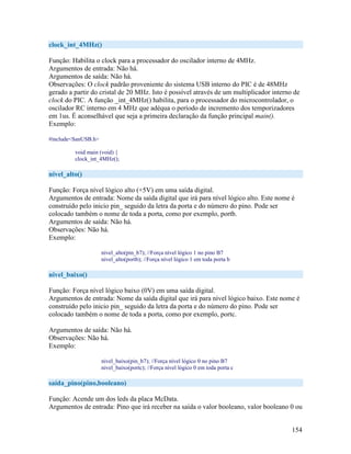 154
clock_int_4MHz()
Função: Habilita o clock para a processador do oscilador interno de 4MHz.
Argumentos de entrada: Não há.
Argumentos de saída: Não há.
Observações: O clock padrão proveniente do sistema USB interno do PIC é de 48MHz
gerado a partir do cristal de 20 MHz. Isto é possível através de um multiplicador interno de
clock do PIC. A função _int_4MHz() habilita, para o processador do microcontrolador, o
oscilador RC interno em 4 MHz que adéqua o período de incremento dos temporizadores
em 1us. É aconselhável que seja a primeira declaração da função principal main().
Exemplo:
#include<SanUSB.h>
void main (void) {
clock_int_4MHz();
nivel_alto()
Função: Força nível lógico alto (+5V) em uma saída digital.
Argumentos de entrada: Nome da saída digital que irá para nível lógico alto. Este nome é
construído pelo inicio pin_ seguido da letra da porta e do número do pino. Pode ser
colocado também o nome de toda a porta, como por exemplo, portb.
Argumentos de saída: Não há.
Observações: Não há.
Exemplo:
nivel_alto(pin_b7); //Força nível lógico 1 no pino B7
nivel_alto(portb); //Força nível lógico 1 em toda porta b
nivel_baixo()
Função: Força nível lógico baixo (0V) em uma saída digital.
Argumentos de entrada: Nome da saída digital que irá para nível lógico baixo. Este nome é
construído pelo inicio pin_ seguido da letra da porta e do número do pino. Pode ser
colocado também o nome de toda a porta, como por exemplo, portc.
Argumentos de saída: Não há.
Observações: Não há.
Exemplo:
nivel_baixo(pin_b7); //Força nível lógico 0 no pino B7
nivel_baixo(portc); //Força nível lógico 0 em toda porta c
saída_pino(pino,booleano)
Função: Acende um dos leds da placa McData.
Argumentos de entrada: Pino que irá receber na saída o valor booleano, valor booleano 0 ou
 