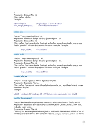 155
1.
Argumentos de saída: Não há.
Observações: Não há.
Exemplo:
ledpisca=!ledpisca; // ledpisca é igual ao inverso de ledpisca
saida_pino(pin_b0,ledpisca); // b0 recebe o valor de ledpisca
tempo_us()
Função: Tempo em múltiplos de 1us.
Argumentos de entrada: Tempo de delay que multiplica 1 us.
Argumentos de saída: Não há.
Observações: Esta instrução só é finalizada ao final do tempo determinado, ou seja, esta
função “paralisa” a leitura do programa durante a execução. Exemplo:
tempo_us(200); //Delay de 200 us
tempo_ms()
Função: Tempo em múltiplos de 1 ms.
Argumentos de entrada: Tempo de delay que multiplica 1 ms.
Argumentos de saída: Não há.
Observações: Esta instrução só é finalizada ao final do tempo determinado, ou seja, esta
função “paralisa” a leitura do programa durante a execução. Exemplo:
tempo_ms(500); //Delay de 500 ms
entrada_pin_xx
Função: Lê nível lógico de entrada digital de um pino.
Argumentos de entrada: Não há..
Observações: Este nome é construído pelo inicio entrada_pin_ seguido da letra da porta e
do número do pino.
Exemplo:
ledXOR = entrada_pin_b1^entrada_pin_b2; //OU Exclusivo entre as entradas dos pinos b1 e b2
habilita_interrupcao()
Função: Habilita as interrupções mais comuns do microcontrolador na função main().
Argumentos de entrada: Tipo de interrupção: timer0, timer1, timer2, timer3, ext0, ext1,
ext2, ad e recep_serial.
Argumentos de saída: Não há.
Observações: As interrupções externas já estão habilitadas com borda de descida. Caso se
habilite qualquer interrução deve-se inserir o desvio _asm goto interrupcao _endasm na função
 