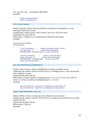 156
void _high_ISR (void){ } da biblioteca SanUSB.h
Exemplo:
habilita_interrupcao(timer0);
habilita_interrupcao(ext1);
if(xxx_interrompeu)
Função: Flag que verifica, dentro da função de tratamento de interrupções, se uma
interrupção específica ocorreu.
Complemento: timer0, timer1, timer2, timer3, ext0, ext1, ext2, ad e serial.
Argumentos de saída: Não há.
Observações: A flag deve ser zerada dentro da função de interrupção.
Exemplo:
#pragma interrupt interrupcao
void interrupcao()
{
if (ext1_interrompeu) { //espera a interrupção externa 1 (em B1)
ext1_interrompeu = 0; //limpa a flag de interrupção
PORTBbits.RB0 =! PORTBbits.RB0;} //inverte o LED em B0
if (timer0_interrompeu) { //espera o estouro do timer0
timer0_interrompeu = 0; //limpa a flag de interrupção
PORTBbits.RB0 =! PORTBbits.RB0; //inverte o LED em B7
tempo_timer16bits(0,62500); } }
liga_timer16bits(timer,multiplicador)
Função: Liga os timers e ajusta o multiplicador de tempo na função main().
Argumentos de entrada: Timer de 16 bits (0,1ou 3) e multiplica que é o valor do prescaler
para multiplicar o tempo.
Argumentos de saída: Não há.
Observações: O timer 0 pode ser multiplicado por 2, 4, 6, 8, 16, 32, 64, 128 ou 256. O
Timer 1 e o Timer 3 podem ser multiplicados por 1, 2, 4 ou 8.
Exemplo:
liga_timer16bits(0,16); //Liga timer 0 e multiplicador de tempo igual a 16
liga_timer16bits(3,8); //Liga timer 0 e multiplicador de tempo igual a 8
tempo_timer16bits(timer,conta_us)
Função: Define o timer e o tempo que será contado em us até estourar.
Argumentos de entrada: Timer de 16 bits (0,1ou 3) e tempo que será contado em us (valor
máximo 65536).
Argumentos de saída: Não há.
Observações: O Não há.
Exemplo:
 