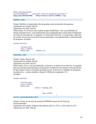 157
habilita_interrupcao(timer0);
liga_timer16bits(0,16); //liga timer0 - 16 bits com multiplicador (prescaler) 16
tempo_timer16bits(0,62500); //Timer 0 estoura a cada 16 x 62500us = 1 seg.
habilita_wdt()
Função: Habilita o temporizador cão-de-guarda contra travamento do programa.
Argumentos de entrada: Não há.
Argumentos de saída: Não há.
Observações: O wdt inicia como padrão sempre desabilitado. Caso seja habilitado na
função principal main(), este temporizador está configurado para contar aproximadamente
um intervalo de tempo de 16 segundos. Ao final deste intervalo, se a flag limpa_wdt() não
for zerada, ele provoca um reset do microcontrolador e conseqüentemente a reinicialização
do programa. Exemplo:
#include<SanUSB.h>
void main (void) {
clock_int_4MHz();
habilita_wdt(); //Habilita o wdt
limpaflag_wdt()
Função: limpa a flag do wdt
Argumentos de entrada: Não há.
Argumentos de saída: Não há.
Observações: Caso o wdt seja habilitado, a flag deve ser limpa em no máximo 16 segundos
para que não haja reinicializaçção do programa. Geralmente esta função é colocada dentro
do laço infinito while(1) da função principal main(). É possível ver detalhes no programa
exemplowdt.c e utilizar também a função ClrWdt() do compilador C18 .
Exemplo:
#include<SanUSB.h>
void main (void) {
clock_int_4MHz();
habilita_wdt();
while(1) { limpaflag_wdt();
.....
.....
tempo_ms(500);
}
escreve_eeprom(posição,valor)
Função: Escrita de um byte da memória EEPROM interna de 256 bytes do
microcontrolador.
Argumentos de entrada: Endereço da memória entre 0 a 255 e o valor entra 0 a 255.
Argumentos de saída: Não há.
 