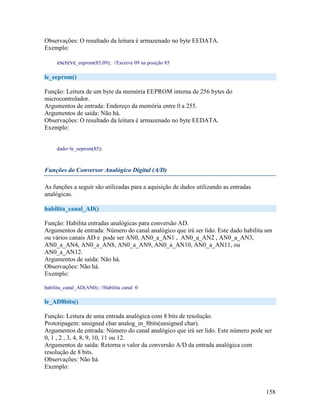 158
Observações: O resultado da leitura é armazenado no byte EEDATA.
Exemplo:
escreve_eeprom(85,09); //Escreve 09 na posição 85
le_eeprom()
Função: Leitura de um byte da memória EEPROM interna de 256 bytes do
microcontrolador.
Argumentos de entrada: Endereço da memória entre 0 a 255.
Argumentos de saída: Não há.
Observações: O resultado da leitura é armazenado no byte EEDATA.
Exemplo:
dado=le_eeprom(85);
Funções do Conversor Analógico Digital (A/D)
As funções a seguir são utilizadas para a aquisição de dados utilizando as entradas
analógicas.
habilita_canal_AD()
Função: Habilita entradas analógicas para conversão AD.
Argumentos de entrada: Número do canal analógico que irá ser lido. Este dado habilita um
ou vários canais AD e pode ser AN0, AN0_a_AN1 , AN0_a_AN2 , AN0_a_AN3,
AN0_a_AN4, AN0_a_AN8, AN0_a_AN9, AN0_a_AN10, AN0_a_AN11, ou
AN0_a_AN12.
Argumentos de saída: Não há.
Observações: Não há.
Exemplo:
habilita_canal_AD(AN0); //Habilita canal 0
le_AD8bits()
Função: Leitura de uma entrada analógica com 8 bits de resolução.
Prototipagem: unsigned char analog_in_8bits(unsigned char).
Argumentos de entrada: Número do canal analógico que irá ser lido. Este número pode ser
0, 1 , 2 , 3, 4, 8, 9, 10, 11 ou 12.
Argumentos de saída: Retorna o valor da conversão A/D da entrada analógica com
resolução de 8 bits.
Observações: Não há.
Exemplo:
 
