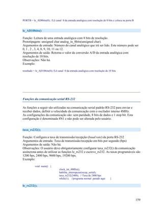 159
PORTB = le_AD8bits(0); //Lê canal 0 da entrada analógica com resolução de 8 bits e coloca na porta B
le_AD10bits()
Função: Leitura de uma entrada analógica com 8 bits de resolução.
Prototipagem: unsigned char analog_in_8bits(unsigned char).
Argumentos de entrada: Número do canal analógico que irá ser lido. Este número pode ser
0, 1 , 2 , 3, 4, 8, 9, 10, 11 ou 12.
Argumentos de saída: Retorna o valor da conversão A/D da entrada analógica com
resolução de 10 bits.
Observações: Não há.
Exemplo:
resultado = le_AD10bits(0);//Lê canal 0 da entrada analógica com resolução de 10 bits
Funções da comunicação serial RS-232
As funções a seguir são utilizadas na comunicação serial padrão RS-232 para enviar e
receber dados, definir a velocidade da comunicação com o oscilador interno 4MHz.
As configurações da comunicação são: sem paridade, 8 bits de dados e 1 stop bit. Esta
configuração é denominada 8N1 e não pode ser alterada pelo usuário.
taxa_rs232();
Função: Configura a taxa de transmissão/recepção (baud rate) da porta RS-232
Argumentos de entrada: Taxa de transmissão/recepção em bits por segundo (bps)
Argumentos de saída: Não há.
Observações: O usuário deve obrigatoriamente configurar taxa_rs232() da comunicação
assíncrona antes de utilizar as funções le_rs232 e escreve_rs232. As taxas programáveis são
1200 bps, 2400 bps, 9600 bps, 19200 bps.
Exemplo:
void main() {
clock_int_4MHz();
habilita_interrupcao(recep_serial);
taxa_rs232(2400); // Taxa de 2400 bps
while(1); //programa normal parado aqui }
le_rs232();
 