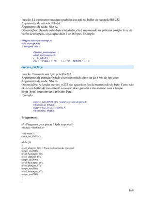 160
Função: Lê o primeiro caractere recebido que está no buffer de recepção RS-232.
Argumentos de entrada: Não há.
Argumentos de saída: Não há.
Observações: Quando outro byte é recebido, ele é armazenado na próxima posição livre do
buffer de recepção, cuja capacidade é de 16 bytes. Exemplo:
#pragma interrupt interrupcao
void interrupcao()
{ unsigned char c;
if (serial_interrompeu) {
serial_interrompeu=0;
c = le_rs232();
if (c >= '0' && c <= '9') { c -= '0'; PORTB = c;} }}
escreve_rs232();
Função: Transmite um byte pela RS-232.
Argumentos de entrada: O dado a ser transmitido deve ser de 8 bits do tipo char.
Argumentos de saída: Não há.
Observações: A função escreve_rs232 não aguarda o fim da transmissão do byte. Como não
existe um buffer de transmissão o usuário deve garantir a transmissão com a função
envia_byte( ) para enviar o próximo byte.
Exemplo:
escreve_rs232(PORTC); //escreve o valor da porta C
while (envia_byte());
escreve_rs232('A'); // escreve A
while (envia_byte());
Programas:
//1- Programa para piscar 3 leds na porta B
#include <SanUSB.h>
void main(){
clock_int_4MHz();
while (1)
{
nivel_alto(pin_b0); // Pisca Led na função principal
tempo_ms(500);
nivel_baixo(pin_b0);
nivel_alto(pin_b6);
tempo_ms(500);
nivel_baixo(pin_b6);
nivel_alto(pin_b7);
tempo_ms(500);
nivel_baixo(pin_b7);
tempo_ms(500);
}
}
 
