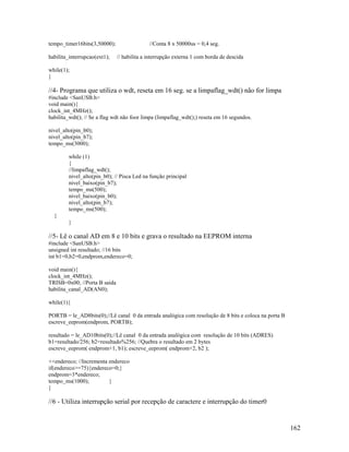 162
tempo_timer16bits(3,50000); //Conta 8 x 50000us = 0,4 seg.
habilita_interrupcao(ext1); // habilita a interrupção externa 1 com borda de descida
while(1);
}
//4- Programa que utiliza o wdt, reseta em 16 seg. se a limpaflag_wdt() não for limpa
#include <SanUSB.h>
void main(){
clock_int_4MHz();
habilita_wdt(); // Se a flag wdt não foor limpa (limpaflag_wdt();) reseta em 16 segundos.
nivel_alto(pin_b0);
nivel_alto(pin_b7);
tempo_ms(3000);
while (1)
{
//limpaflag_wdt();
nivel_alto(pin_b0); // Pisca Led na função principal
nivel_baixo(pin_b7);
tempo_ms(500);
nivel_baixo(pin_b0);
nivel_alto(pin_b7);
tempo_ms(500);
}
}
//5- Lê o canal AD em 8 e 10 bits e grava o resultado na EEPROM interna
#include <SanUSB.h>
unsigned int resultado; //16 bits
int b1=0,b2=0,endprom,endereco=0;
void main(){
clock_int_4MHz();
TRISB=0x00; //Porta B saída
habilita_canal_AD(AN0);
while(1){
PORTB = le_AD8bits(0);//Lê canal 0 da entrada analógica com resolução de 8 bits e coloca na porta B
escreve_eeprom(endprom, PORTB);
resultado = le_AD10bits(0);//Lê canal 0 da entrada analógica com resolução de 10 bits (ADRES)
b1=resultado/256; b2=resultado%256; //Quebra o resultado em 2 bytes
escreve_eeprom( endprom+1, b1); escreve_eeprom( endprom+2, b2 );
++endereco; //Incrementa endereco
if(endereco>=75){endereco=0;}
endprom=3*endereco;
tempo_ms(1000); }
}
//6 - Utiliza interrupção serial por recepção de caractere e interrupção do timer0
 