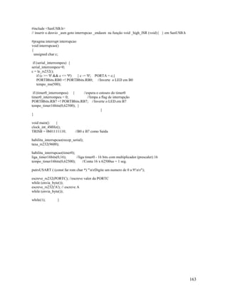 163
#include <SanUSB.h>
// inserir o desvio _asm goto interrupcao _endasm na função void _high_ISR (void){ } em SanUSB.h
#pragma interrupt interrupcao
void interrupcao()
{
unsigned char c;
if (serial_interrompeu) {
serial_interrompeu=0;
c = le_rs232();
if (c >= '0' && c <= '9') { c -= '0'; PORTA = c;}
PORTBbits.RB0 =! PORTBbits.RB0; //Inverte o LED em B0
tempo_ms(500);
if (timer0_interrompeu) { //espera o estouro do timer0
timer0_interrompeu = 0; //limpa a flag de interrupção
PORTBbits.RB7 =! PORTBbits.RB7; //Inverte o LED em B7
tempo_timer16bits(0,62500); }
}
}
void main() {
clock_int_4MHz();
TRISB = 0b01111110; //B0 e B7 como Saída
habilita_interrupcao(recep_serial);
taxa_rs232(9600);
habilita_interrupcao(timer0);
liga_timer16bits(0,16); //liga timer0 - 16 bits com multiplicador (prescaler) 16
tempo_timer16bits(0,62500); //Conta 16 x 62500us = 1 seg.
putrsUSART ( (const far rom char *) "nrDigite um numero de 0 a 9!nr");
escreve_rs232(PORTC); //escreve valor da PORTC
while (envia_byte());
escreve_rs232('A'); // escreve A
while (envia_byte());
while(1); }
 
