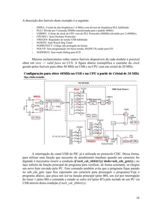 18
A descrição dos fusíveis deste exemplo é a seguinte:
- HSPLL: Cristal de alta freqüência (>4 MHz) com divisor de freqüência PLL habilitado
- PLL5: Divide por 5 (entrada 20MHz transformada para o padrão 4MHz)
- USBDIV: A fonte de clock da CPU vem do PLL Postscaler (98MHz) dividido por 2 (48MHz)
- CPUDIV1: Sem Oscilator Postscaler
- VREGEN: Regulador de tensão USB habilitado
- NOWDT: Sem Watch Dog Timer
- NOPROTECT: Código não protegido de leitura
- NOLVP: Sem programação em baixa tensão, B5(PIC18) usado para I/O
- NODEBUG: Sem modo Debug para ICD
Maiores esclarecimetos sobre outros fusíveis disponíveis de cada modelo é possível
obter em view -> valid fuses no CCS. A figura abaixo exemplifica o caminho do clock
gerado pelos fusíveis para obter 48 MHz na USB e na CPU com um cristal de 20 MHz.
A interrupção do canal USB do PIC já é utilizada no protocolo CDC. Dessa forma,
para utilizar uma função que necessite de atendimento imediato quando um caractere for
digitado é necessário inserir a condição if (usb_cdc_kbhit(1)){ dado=usb_cdc_getc(); } no
laço infinito da função principal do programa para verificar, de forma constante, se chegou
um novo byte enviado pelo PC. Este comando também evita que o programa fique parado
no usb_cdc_getc (que fica esperando um caractere para prosseguir o programa).Veja o
programa abaixo, que pisca um led na função principal (pino B0), um led por interrupção
do timer 1 (pino B6) e comanda o estado se outro led (pino B7) pelo teclado de um PC via
USB através desta condição if (usb_cdc_kbhit(1)):
 