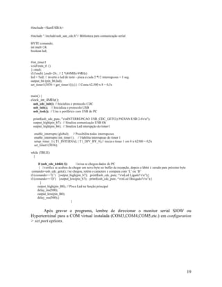 19
#include <SanUSB.h>
#include ".includeusb_san_cdc.h"// Biblioteca para comunicação serial
BYTE comando;
int mult=24;
boolean led;
#int_timer1
void trata_t1 ()
{--mult;
if (!mult) {mult=24; // 2 *(48MHz/4MHz)
led = !led; // inverte o led de teste - pisca a cada 2 *12 interrupcoes = 1 seg.
output_bit (pin_b6,led);
set_timer1(3036 + get_timer1());}} // Conta 62.500 x 8 = 0,5s
main() {
clock_int_4MHz();
usb_cdc_init(); // Inicializa o protocolo CDC
usb_init(); // Inicializa o protocolo USB
usb_task(); // Une o periférico com USB do PC
printf(usb_cdc_putc, "rnINTERRUPCAO USB_CDC_GETC() PICSAN USB 2.0rn");
output_high(pin_b7); // Sinaliza comunicação USB Ok
output_high(pin_b6); // Sinaliza Led interupção do timer1
enable_interrupts (global); // Possibilita todas interrupcoes
enable_interrupts (int_timer1); // Habilita interrupcao do timer 1
setup_timer_1 ( T1_INTERNAL | T1_DIV_BY_8);// inicia o timer 1 em 8 x 62500 = 0,5s
set_timer1(3036);
while (TRUE)
{
if (usb_cdc_kbhit(1)) //avisa se chegou dados do PC
{ //verifica se acabou de chegar um novo byte no buffer de recepção, depois o kbhit é zerado para próximo byte
comando=usb_cdc_getc(); //se chegou, retém o caractere e compara com ‘L’ ou ‘D’
if (comando==’L’) {output_high(pin_b7); printf(usb_cdc_putc, “rnLed Ligado!rn”);}
if (comando==’D’) {output_low(pin_b7); printf(usb_cdc_putc, “rnLed Desigado!rn”);}
}
output_high(pin_B0); // Pisca Led na função principal
delay_ms(500);
output_low(pin_B0);
delay_ms(500);}
}
Após gravar o programa, lembre de direcionar o monitor serial SIOW ou
Hyperterminal para a COM virtual instalada (COM3,COM4,COM5,etc.) em configuration
> set port options.
 