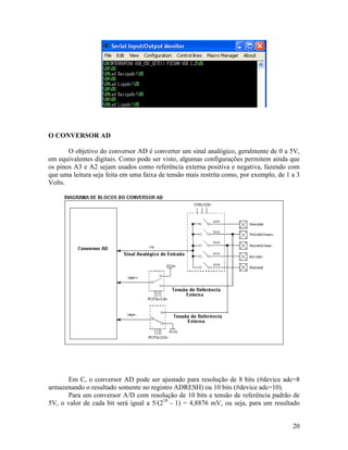 20
O CONVERSOR AD
O objetivo do conversor AD é converter um sinal analógico, geralmente de 0 a 5V,
em equivalentes digitais. Como pode ser visto, algumas configurações permitem ainda que
os pinos A3 e A2 sejam usados como referência externa positiva e negativa, fazendo com
que uma leitura seja feita em uma faixa de tensão mais restrita como, por exemplo, de 1 a 3
Volts.
Em C, o conversor AD pode ser ajustado para resolução de 8 bits (#device adc=8
armazenando o resultado somente no registro ADRESH) ou 10 bits (#device adc=10).
Para um conversor A/D com resolução de 10 bits e tensão de referência padrão de
5V, o valor de cada bit será igual a 5/(210
- 1) = 4,8876 mV, ou seja, para um resultado
 