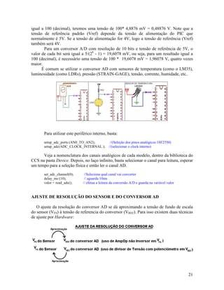 21
igual a 100 (decimal), teremos uma tensão de 100* 4,8876 mV = 0,48876 V. Note que a
tensão de referência padrão (Vref) depende da tensão de alimentação do PIC que
normalmente é 5V. Se a tensão de alimentação for 4V, logo a tensão de referência (Vref)
também será 4V.
Para um conversor A/D com resolução de 10 bits e tensão de referência de 5V, o
valor de cada bit será igual a 5/(28
- 1) = 19,6078 mV, ou seja, para um resultado igual a
100 (decimal), é necessário uma tensão de 100 * 19,6078 mV = 1,96078 V, quatro vezes
maior.
É comum se utilizar o conversor AD com sensores de temperatura (como o LM35),
luminosidade (como LDRs), pressão (STRAIN-GAGE), tensão, corrente, humidade, etc..
Para utilizar este periférico interno, basta:
setup_adc_ports (AN0_TO_AN2); //(Seleção dos pinos analógicos 18F2550)
setup_adc(ADC_CLOCK_INTERNAL ); //(selecionar o clock interno)
Veja a nomenclatura dos canais analógicos de cada modelo, dentro da biblioteca do
CCS na pasta Device. Depois, no laço infinito, basta selecionar o canal para leitura, esperar
um tempo para a seleção física e então ler o canal AD.
set_adc_channel(0); //Seleciona qual canal vai converter
delay_ms (10); // aguarda 10ms
valor = read_adc(); // efetua a leitura da conversão A/D e guarda na variável valor
AJUSTE DE RESOLUÇÃO DO SENSOR E DO CONVERSOR AD
O ajuste da resolução do conversor AD se dá aproximando a tensão de fundo de escala
do sensor (VFS) à tensão de referencia do conversor (VREF). Para isso existem duas técnicas
de ajuste por Hardware:
 
