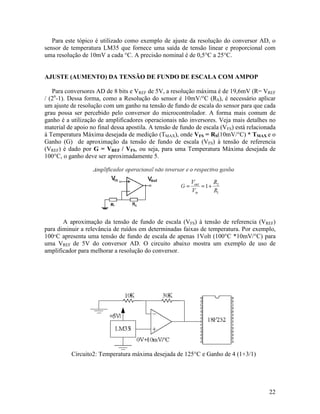 22
Para este tópico é utilizado como exemplo de ajuste da resolução do conversor AD, o
sensor de temperatura LM35 que fornece uma saída de tensão linear e proporcional com
uma resolução de 10mV a cada °C. A precisão nominal é de 0,5°C a 25°C.
AJUSTE (AUMENTO) DA TENSÃO DE FUNDO DE ESCALA COM AMPOP
Para conversores AD de 8 bits e VREF de 5V, a resolução máxima é de 19,6mV (R= VREF
/ (2n
-1). Dessa forma, como a Resolução do sensor é 10mV/°C (RS), é necessário aplicar
um ajuste de resolução com um ganho na tensão de fundo de escala do sensor para que cada
grau possa ser percebido pelo conversor do microcontrolador. A forma mais comum de
ganho é a utilização de amplificadores operacionais não inversores. Veja mais detalhes no
material de apoio no final dessa apostila. A tensão de fundo de escala (VFS) está relacionada
à Temperatura Máxima desejada de medição (TMAX), onde VFS = RS(10mV/°C) * TMAX e o
Ganho (G) de aproximação da tensão de fundo de escala (VFS) à tensão de referencia
(VREF) é dado por G = VREF / VFS, ou seja, para uma Temperatura Máxima desejada de
100°C, o ganho deve ser aproximadamente 5.
A aproximação da tensão de fundo de escala (VFS) à tensão de referencia (VREF)
para diminuir a relevância de ruídos em determinadas faixas de temperatura. Por exemplo,
100°C apresenta uma tensão de fundo de escala de apenas 1Volt (100°C *10mV/°C) para
uma VREF de 5V do conversor AD. O circuito abaixo mostra um exemplo de uso de
amplificador para melhorar a resolução do conversor.
Circuito2: Temperatura máxima desejada de 125°C e Ganho de 4 (1+3/1)
 