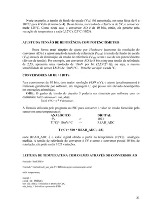 23
Neste exemplo, a tensão de fundo de escala (VFS) foi aumentada, em uma faixa de 0 a
100°C para 4 Volts (Ganho de 4). Dessa forma, na tensão de referência de 5V, o conversor
mede 125°C. Como neste caso o conversor AD é de 10 bits, então, ele percebe uma
variação de temperatura a cada 0,12°C (125°C /1023).
AJUSTE DA TENSÃO DE REFERÊNCIA COM POTENCIÔMETRO
Outra forma mais simples de ajuste por Hardware (aumento da resolução do
conversor AD) é a aproximação da tensão de referencia (VREF) à tensão de fundo de escala
(VFS) através da diminuição da tensão de referência (VREF) com o uso de um potenciômetro
(divisor de tensão). Por exemplo, um conversor AD de 8 bits com uma tensão de referência
de 2,55, apresenta uma resolução de 10mV por bit (2,55/(28
-1)), ou seja, a mesma
sensibilidade do sensor LM35 de 10mV/°C . Percebe variação a cada °C.
CONVERSORES AD DE 10 BITS
Para conversores de 10 bits, com maior resolução (4,89 mV), o ajuste (escalonamento) é
realizado geralmente por software, em linguagem C, que possui um elevado desempenho
em operações aritméticas.
OBS.: O ganho de tensão do circuito 3 poderia ser simulado por software com os
comandos: Int32 valorsensor= read_adc();
Int32 VFS = 4 * Valorsensor;
A fórmula utilizada pelo programa no PIC para converter o valor de tensão fornecido pelo
sensor em uma temperatura é:
ANALÓGICO DIGITAL
5V -> 1023
T(°C)* 10mV/°C -> READ_ADC
T (ºC) = 500 * READ_ADC /1023
onde READ_ADC é o valor digital obtido a partir da temperatura (T(ºC)) analógica
medida. A tensão de referência do conversor é 5V e como o conversor possui 10 bits de
resolução, ele pode medir 1023 variações.
LEITURA DE TEMPERATURA COM O LM35 ATRAVÉS DO CONVERSOR AD
#include <SanUSB.h>
#include ".includeusb_san_cdc.h"// Biblioteca para comunicação serial
int16 temperatura;
main() {
clock_int_4MHz();
usb_cdc_init(); // Inicializa o protocolo CDC
usb_init(); // Inicializa o protocolo USB
 