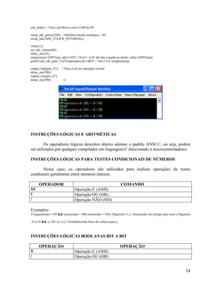 24
usb_task(); // Une o periférico com a USB do PC
setup_adc_ports(AN0); //Habilita entrada analógica - A0
setup_adc(ADC_CLOCK_INTERNAL);
while(1){
set_adc_channel(0);
delay_ms(10);
temperatura=430*read_adc()/1023; //Vref = 4,3V devido à queda no diodo, então (430*temp)
printf (usb_cdc_putc,"rnTemperatura do LM35 = %lu Crn",temperatura);
output_high(pin_b7); // Pisca Led em operação normal
delay_ms(500);
output_low(pin_b7);
delay_ms(500); }}
INSTRUÇÕES LÓGICAS E ARITMÉTICAS
Os operadores lógicos descritos abaixo adotam o padrão ANSI C, ou seja, podem
ser utilizados por qualquer compilador em linguagem C direcionado à microcontroladores.
INSTRUÇÕES LÓGICAS PARA TESTES CONDICIONAIS DE NÚMEROS
Nesse caso, os operadores são utilizados para realizar operações de testes
condionais geralmente entre números inteiros.
OPERADOR COMANDO
&& Operação E (AND)
ll Operação OU (OR)
! Operação NÃO (NO)
Exemplos:
if (segundodec==05 && (minutodec==00|| minutodec==30)) {flagwrite=1;}//Analisando um relógio para setar a flagwrite
if (x>0 && x<20) (y=x;) // Estabelecendo faixa de valores para y.
INSTRUÇÕES LÓGICAS BOOLANAS BIT A BIT
OPERAÇÃO OPERAÇÃO
& Operação E (AND)
l Operação OU (OR)
 