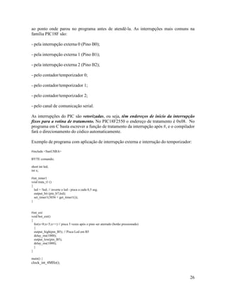 26
ao ponto onde parou no programa antes de atendê-la. As interrupções mais comuns na
família PIC18F são:
- pela interrupção externa 0 (Pino B0);
- pela interrupção externa 1 (Pino B1);
- pela interrupção externa 2 (Pino B2);
- pelo contador/temporizador 0;
- pelo contador/temporizador 1;
- pelo contador/temporizador 2;
- pelo canal de comunicação serial.
As interrupções do PIC são vetorizadas, ou seja, têm endereços de início da interrupção
fixos para a rotina de tratamento. No PIC18F2550 o endereço de tratamento é 0x08. No
programa em C basta escrever a função de tratamento da interrupção após #, e o compilador
fará o direcionamento do códico automaticamente.
Exemplo de programa com aplicação de interrupção externa e interrução do temporizador:
#include <SanUSB.h>
BYTE comando;
short int led;
int x;
#int_timer1
void trata_t1 ()
{
led = !led; // inverte o led - pisca a cada 0,5 seg.
output_bit (pin_b7,led);
set_timer1(3036 + get_timer1());
}
#int_ext
void bot_ext()
{
for(x=0;x<5;x++) // pisca 5 vezes após o pino ser aterrado (botão pressionado)
{
output_high(pin_B5); // Pisca Led em B5
delay_ms(1000);
output_low(pin_B5);
delay_ms(1000);
}
}
main() {
clock_int_4MHz();
 
