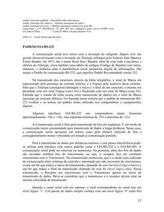 27
enable_interrupts (global); // Possibilita todas interrupcoes
enable_interrupts (int_timer1); // Habilita interrupcao do timer 1
enable_interrupts (int_ext); // Habilita interrupcao externa 0 no pino B0
setup_timer_1 ( T1_INTERNAL | T1_DIV_BY_8);// configura o timer 1 em 8 x 62500 = 0,5s
set_timer1(3036); // Conta 62.500us x 8 para estourar= 0,5s
while (1); //Loop infinito (parado aqui)
}
PADRÃO EIA/RS-232
A comunicação serial teve início com a invenção do telégrafo. Depois teve um
grande desenvolvimento com a invenção do Teletype (teletipo) pelo Francês Jean Maurice
Émile Baudot, em 1871, daí o nome Baud Rate. Baudot, além de criar toda a mecânica e
elétrica do Teletype, criou também uma tabela de códigos (Código de Baudot) com letras,
números, e símbolos para a transferência serial assíncrona digital de informações. Daí
surgiu o Padrão de comunicação RS-232, que significa Padrão Recomendado versão 232.
Na transmissão dos caracteres através da linha telegráfica, o sinal de Marca era
representado pela presença de corrente elétrica, e o Espaço pela ausência desta corrente.
Para que o Teletype conseguisse distinguir o início e o final de um caractere, o mesmo era
precedido com um sinal Espaço (start bit) e finalizado com um sinal de Marca (stop bit).
Entenda que o estado da linha ociosa (sem transmissão de dados) era o sinal de Marca
(presença de corrente elétrica). Foi baseado nesse sistema que o padrão de transmissão RS-
232 evoluiu e se tornou um padrão muito utilizado nos computadores e equipamentos
digitais.
Algumas interfaces EIA/RS-232 nos computadores atuais fornecem
aproximadamente -10v e +10v, mas suportam mínimas de -25v e máximas de +25v.
A Comunicação serial é feita pela transmissão de bits em seqüência. É um modo de
comunicação muito recomendado para transmissão de dados a longa distância. Nesse caso,
a comunicação serial apresenta um menor custo pelo número reduzido de fios e
conseqüentemente menor velocidade em relação à comunicação paralela.
Para a transmissão de dados por distâncias maiores e com pouca interferência pode-
se utilizar uma interface com outros padrões como o EIA/RS-232 e o EIA/RS-485. A
comunicação serial pode ser síncrona ou assíncrona. Na primeira, além dos bits de dados
são enviados também bits de sincronismo, ou seja, o receptor fica em constante
sincronismo com o Transmissor. Na comunicação assíncrona, que é o modo mais utilizado
de comunicação entre sistemas de controle e automação por não necessitar de sincronismo,
existe um bit que indica o início da transmissão, chamado de start bit (nível lógico baixo) e
um bit que indica o final da transmissão chamado de stop bit (nível lógico alto). Nessa
transmissão, o Receptor em sincronismo com o Transmissor apenas no início da
transmissão de dados. Deve-se considerar que o transmissor e o receptor devem estar na
mesma velocidade de transmissão.
Quando o canal serial está em repouso, o sinal correspondente no canal tem um
nível lógico ‘1’. Um pacote de dados sempre começa com um nível lógico ‘0’ (start bit)
 