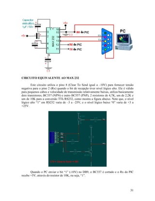 31
CIRCUITO EQUIVALENTE AO MAX 232
Este circuito utiliza o pino 8 (Clear To Send igual a –10V) para fornecer tensão
negativa para o pino 2 (Rx) quando o bit de recepção tiver nivel lógico alto. Ele é válido
para pequenos cabos e velocidade de transmissão relativamente baixas, utiliza basicamente
dois transistores, BC337 (NPN) e outro BC557 (PNP), 2 resistores de 4,7K, um de 2,2K e
um de 10K para a conversão TTL/RS232, como mostra a figura abaixo. Note que, o nível
lógico alto “1” em RS232 varia de –3 a –25V, e o nível lógico baixo “0” varia de +3 a
+25V.
Quando o PC enviar o bit “1” (-10V) no DB9, o BC337 é cortado e o Rx do PIC
recebe +5V, através do resistor de 10K, ou seja, “1”.
 