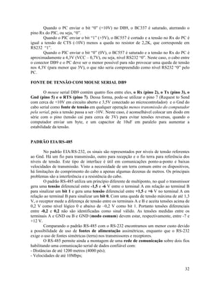 32
Quando o PC enviar o bit “0” (+10V) no DB9, o BC337 é saturado, aterrando o
pino Rx do PIC, ou seja, “0”.
Quando o PIC enviar o bit “1” (+5V), o BC557 é cortado e a tensão no Rx do PC é
igual a tensão de CTS (-10V) menos a queda no resistor de 2,2K, que corresponde em
RS232 “1”.
Quando o PIC enviar o bit “0” (0V), o BC557 é saturado e a tensão no Rx do PC é
aproximadamente a 4,3V (VCC – 0,7V), ou seja, nível RS232 “0”. Neste caso, o cabo entre
o conector DB9 e o PC deve ser o menor possível para não provocar uma queda de tensão
nos 4,3V (para menor que 3V), o que não seria compreendido como nível RS232 “0” pelo
PC.
FONTE DE TENSÃO COM MOUSE SERIAL DB9
O mouse serial DB9 contém quatro fios entre eles, o Rx (pino 2), o Tx (pino 3), o
Gnd (pino 5) e o RTS (pino 7). Dessa forma, pode-se utilizar o pino 7 (Request to Send
com cerca de +10V em circuito aberto e 3,5V conectado ao microcontrolador) e o Gnd do
cabo serial como fonte de tensão em qualquer operação menos transmissão do computador
pela serial, pois a tensão passa a ser -10V. Neste caso, é aconselhável colocar um diodo em
série com o pino (tensão cai para cerca de 3V) para evitar tensões reversas, quando o
computador enviar um byte, e um capacitor de 10uF em paralelo para aumentar a
estabilidade da tensão.
PADRÃO EIA/RS-485
No padrão EIA/RS-232, os sinais são representados por níveis de tensão referentes
ao Gnd. Há um fio para transmissão, outro para recepção e o fio terra para referência dos
níveis de tensão. Este tipo de interface é útil em comunicações ponto-a-ponto e baixas
velocidades de transmissão. Visto a necessidade de um terra comum entre os dispositivos,
há limitações do comprimento do cabo a apenas algumas dezenas de metros. Os principais
problemas são a interferência e a resistência do cabo.
O padrão RS-485 utiliza um princípio diferente de multiponto, no qual o transmissor
gera uma tensão diferencial entre -1,5 e -6 V entre o terminal A em relação ao terminal B
para sinalizar um bit 1 e gera uma tensão diferencial entre +1,5 e +6 V no terminal A em
relação ao terminal B para sinalizar um bit 0. Com uma queda de tensão máxima de até 1,3
V, o receptor mede a diferença de tensão entre os terminais A e B e aceita tensões acima de
0,2 V como nível lógico 0 e abaixo de –0,2 V como bit 1. Portanto tensões diferenciais
entre -0,2 e 0,2 não são identificadas como sinal válido. As tensões medidas entre os
terminais A e GND ou B e GND (modo comum) devem estar, respectivamente, entre -7 e
+12 V.
Comparando o padrão RS-485 com o RS-232 encontramos um menor custo devido
a possibilidade de uso de fontes de alimentação assimétricas, enquanto que o RS-232
exige o uso de fontes simétricas (terra) nos transmissores e receptores.
O RS-485 permite ainda a montagem de uma rede de comunicação sobre dois fios
habilitando uma comunicação serial de dados confiável com:
- Distâncias de até 1200 metros (4000 pés);
- Velocidades de até 10Mbps;
 