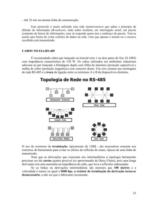 33
- Até 32 nós na mesma linha de comunicação.
Este protocolo é muito utilizado ema rede mestre/escravo que adota o princípio de
difusão da informação (Broadcast), onde todos recebem, em interrupção serial, um pacote
(conjunto de bytes) de informações, mas só responde quem tem o endereço do pacote. Tem-se
assim uma forma de evitar colisões de dados na rede, visto que apenas o mestre ou o escravo
escolhido está transmitindo.
CABOS NO EIA/RS-485
É recomendado cabos par trançado ou triaxial com 1 ou dois pares de fios 24 AWG
com impedância característica de 120 W. Os cabos utilizados em ambientes industriais
adiciona ao par trançado a blindagem dupla com folha de alumínio (proteção capacitiva) e
malha de cobre (proteção magnética) com conector dreno. Um erro comum nas montagens
de rede RS-485 é a troca da ligação entre os terminais A e B de dispositivos distintos.
O uso de resistores de terminação, tipicamente de 120 , são necessários somente nos
extermos do barramento para evitar os efeitos de reflexão de sinais, típicos de uma linha de
transmissão.
Note que as derivações que conectam nós intermediários à topologia barramento
precisam ser tão curtas quanto possível (se aproximando da Daisy Chain), pois uma longa
derivação cria uma anomalia na impedância do cabo, que leva a reflexões indesejadas.
Se as linhas ou derivações intermediárias são menores que 100 metros e a
velocidade é menor ou igual a 9600 bps, o resistor de terminação da derivação torna-se
desnecessário, a não ser que o fabricante recomende.
 