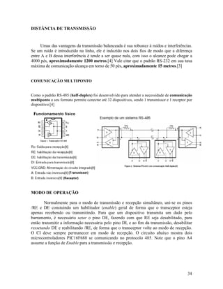 34
DISTÂNCIA DE TRANSMISSÃO
Umas das vantagens da transmissão balanceada é sua robustez à ruídos e interferências.
Se um ruído é introduzido na linha, ele é induzido nos dois fios de modo que a diferença
entre A e B dessa interferência é tende a ser quase nula, com isso o alcance pode chegar a
4000 pés, aproximadamente 1200 metros.[4] Vale citar que o padrão RS-232 em sua taxa
máxima de comunicação alcança em torno de 50 pés, aproximadamente 15 metros.[3]
COMUNICAÇÃO MULTIPONTO
Como o padrão RS-485 (half-duplex) foi desenvolvido para atender a necessidade de comunicação
multiponto o seu formato permite conectar até 32 dispositivos, sendo 1 transmissor e 1 receptor por
dispositivo.[4]
MODO DE OPERAÇÃO
Normalmente para o modo de transmissão e recepção simultâneo, uni-se os pinos
/RE e DE constuindo um habilitador (enable) geral de forma que o transceptor esteja
apenas recebendo ou transmitindo. Para que um dispositivo transmita um dado pelo
barramento, é necessário setar o pino DE, fazendo com que RE seja desabilitado, para
então transmitir a informação necessária pelo pino DI, e ao fim da transmissão, desabilitar
ressetando DE e reabilitando /RE, de forma que o transceptor volte ao modo de recepção.
O CI deve sempre permanecer em modo de recepção. O circuito abaixo mostra dois
microcontroladores PIC16F688 se comunicando no protocolo 485. Note que o pino A4
assume a função de Enable para a transmissão e recepção.
 