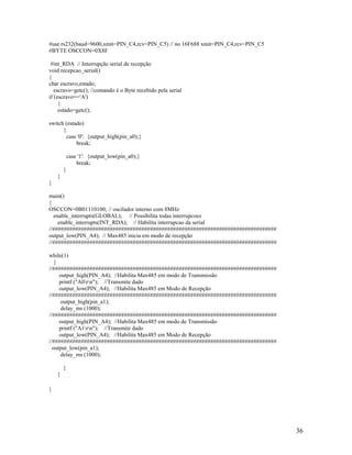 36
#use rs232(baud=9600,xmit=PIN_C4,rcv=PIN_C5) // no 16F688 xmit=PIN_C4,rcv=PIN_C5
#BYTE OSCCON=0X8F
#int_RDA // Interrupção serial de recepção
void recepcao_serial()
{
char escravo,estado;
escravo=getc(); //comando é o Byte recebido pela serial
if (escravo=='A')
{
estado=getc();
switch (estado)
{
case '0': {output_high(pin_a0);}
break;
case '1': {output_low(pin_a0);}
break;
}
}
}
main()
{
OSCCON=0B01110100; // oscilador interno com 8MHz
enable_interrupts(GLOBAL); // Possibilita todas interrupcoes
enable_interrupts(INT_RDA); // Habilita interrupcao da serial
//##############################################################################
output_low(PIN_A4); // Max485 inicia em modo de recepção
//##############################################################################
while(1)
{
//##############################################################################
output_high(PIN_A4); //Habilita Max485 em modo de Transmissão
printf ("A0rn"); //Transmite dado
output_low(PIN_A4); //Habilita Max485 em Modo de Recepção
//##############################################################################
output_high(pin_a1);
delay_ms (1000);
//##############################################################################
output_high(PIN_A4); //Habilita Max485 em modo de Transmissão
printf ("A1rn"); //Transmite dado
output_low(PIN_A4); //Habilita Max485 em Modo de Recepção
//##############################################################################
output_low(pin_a1);
delay_ms (1000);
}
}
}
 