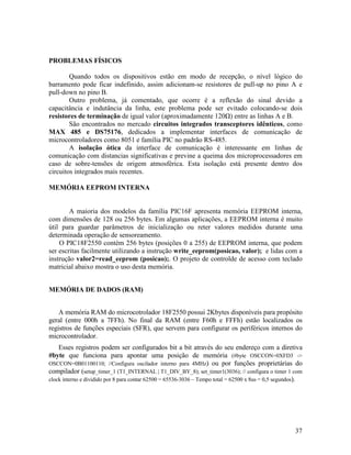 37
PROBLEMAS FÍSICOS
Quando todos os dispositivos estão em modo de recepção, o nível lógico do
barramento pode ficar indefinido, assim adicionam-se resistores de pull-up no pino A e
pull-down no pino B.
Outro problema, já comentado, que ocorre é a reflexão do sinal devido a
capacitância e indutância da linha, este problema pode ser evitado colocando-se dois
resistores de terminação de igual valor (aproximadamente 120 ) entre as linhas A e B.
São encontrados no mercado circuitos integrados transceptores idênticos, como
MAX 485 e DS75176, dedicados a implementar interfaces de comunicação de
microcontroladores como 8051 e família PIC no padrão RS-485.
A isolação ótica da interface de comunicação é interessante em linhas de
comunicação com distancias significativas e previne a queima dos microprocessadores em
caso de sobre-tensões de origem atmosférica. Esta isolação está presente dentro dos
circuitos integrados mais recentes.
MEMÓRIA EEPROM INTERNA
A maioria dos modelos da família PIC16F apresenta memória EEPROM interna,
com dimensões de 128 ou 256 bytes. Em algumas aplicações, a EEPROM interna é muito
útil para guardar parâmetros de inicialização ou reter valores medidos durante uma
determinada operação de sensoreamento.
O PIC18F2550 contém 256 bytes (posições 0 a 255) de EEPROM interna, que podem
ser escritas facilmente utilizando a instrução write_eeprom(posicao, valor); e lidas com a
instrução valor2=read_eeprom (posicao);. O projeto de controlde de acesso com teclado
matricial abaixo mostra o uso desta memória.
MEMÓRIA DE DADOS (RAM)
A memória RAM do microcotrolador 18F2550 possui 2Kbytes disponíveis para propósito
geral (entre 000h a 7FFh). No final da RAM (entre F60h e FFFh) estão localizados os
registros de funções especiais (SFR), que servem para configurar os periféricos internos do
microcontrolador.
Esses registros podem ser configurados bit a bit através do seu endereço com a diretiva
#byte que funciona para apontar uma posição de memória (#byte OSCCON=0XFD3 ->
OSCCON=0B01100110; //Configura oscilador interno para 4MHz) ou por funções proprietárias do
compilador (setup_timer_1 (T1_INTERNAL | T1_DIV_BY_8); set_timer1(3036); // configura o timer 1 com
clock interno e dividido por 8 para contar 62500 = 65536-3036 – Tempo total = 62500 x 8us = 0,5 segundos).
 