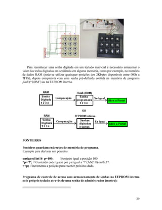 39
Para reconhecer uma senha digitada em um teclado matricial é necessário armazenar o
valor das teclas digitadas em seqüência em alguma memória, como por exemplo, na memória
de dados RAM (pode-se utilizar quaisquer posições dos 2Kbytes disponíveis entre 000h a
7FFh), depois compará-la com uma senha pré-definida contida na memória de programa
flash (“ROM”) ou na EEPROM interna.
PONTEIROS
Ponteiros guardam endereços de memória de programa.
Exemplo para declarar um ponteiro:
unsigned int16 p=100; //ponteiro igual a posição 100
*p='7'; // Conteúdo endereçado por p é igual a ‘7’(ASC II) ou 0x37.
++p; //Incrementa a posição para receber próximo dado.
Programa de controle de acesso com armazenamento de senhas na EEPROM interna
pelo próprio teclado através de uma senha de administrador (mestre):
/////////////////////////////////////////////////////////////////////////
 