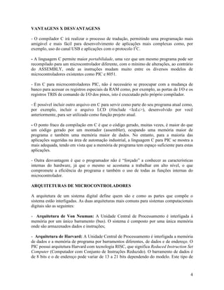 4
VANTAGENS X DESVANTAGENS
- O compilador C irá realizar o processo de tradução, permitindo uma programação mais
amigável e mais fácil para desenvolvimento de aplicações mais complexas como, por
exemplo, uso do canal USB e aplicações com o protocolo I2
C.
- A linguagem C permite maior portabilidade, uma vez que um mesmo programa pode ser
recompilado para um microcontrolador diferente, com o mínimo de alterações, ao contrário
do ASSEMBLY, onde as instruções mudam muito entre os diversos modelos de
microcontroladores existentes como PIC e 8051.
- Em C para microcontroladores PIC, não é necessário se preocupar com a mudança de
banco para acessar os registros especiais da RAM como, por exemplo, as portas de I/O e os
registros TRIS de comando de I/O dos pinos, isto é executado pelo próprio compilador.
- É possível incluir outro arquivo em C para servir como parte do seu programa atual como,
por exemplo, incluir o arquivo LCD (#include <lcd.c>), desenvolvido por você
anteriormente, para ser utilizado como função projeto atual.
- O ponto fraco da compilação em C é que o código gerado, muitas vezes, é maior do que
um código gerado por um montador (assembler), ocupando uma memória maior de
programa e também uma memória maior de dados. No entanto, para a maioria das
aplicações sugeridas na área de automação industrial, a linguagem C para PIC se mostra a
mais adequada, tendo em vista que a memória de programa tem espaço suficiente para estas
aplicações.
- Outra desvantagem é que o programador não é “forçado” a conhecer as características
internas do hardware, já que o mesmo se acostuma a trabalhar em alto nível, o que
compromete a eficiência do programa e também o uso de todas as funções internas do
microcontrolador.
ARQUITETURAS DE MICROCONTROLADORES
A arquitetura de um sistema digital define quem são e como as partes que compõe o
sistema estão interligadas. As duas arquiteturas mais comuns para sistemas computacionais
digitais são as seguintes:
- Arquitetura de Von Neuman: A Unidade Central de Processamento é interligada à
memória por um único barramento (bus). O sistema é composto por uma única memória
onde são armazenados dados e instruções;
- Arquitetura de Harvard: A Unidade Central de Processamento é interligada a memória
de dados e a memória de programa por barramentos diferentes, de dados e de endereço. O
PIC possui arquitetura Harvard com tecnologia RISC, que significa Reduced Instruction Set
Computer (Computador com Conjunto de Instruções Reduzido). O barramento de dados é
de 8 bits e o de endereço pode variar de 13 a 21 bits dependendo do modelo. Este tipo de
 