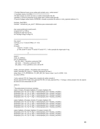 40
///Teclado Matricial insere novas senhas pelo teclado com a senha mestre//
/////oscilador interno 4 de MHz//////////////////////////////////////////
//Se faltar energia ou existir um reset, as senhas armazenadas não são
//perdidas e é possivel armazenar novas senhas após a última senha gravada
//É possível apagar senhas lendo a EEPROM e zerando as posições da senha ex.:write_eeprom( endereco, 0 );
#include <SanUSB.h>
#include ".includeusb_san_cdc.h"// Biblioteca para comunicação serial
char caract,tecla0,tecla1,tecla2,tecla3;
unsigned int16 p=100,i,j;
unsigned int mult=8,k=0,n=0;
int1 led,flag=0,flag2=0,flag3=0;
//////////////////////////////////////////////////////////////////////////////////
#int_timer1
void trata_t1 () // Conta 62.500us x 8 = 0,5s
{--mult;
if (!mult)
{mult=8; // 8 x0,5s - 4 seg
p=100; tecla0='F';tecla1='F';tecla2='F';tecla3='F'; // volta a posição de origem após 4 seg
}}
//////////////////////////////////////////////////////////////////////////////////
main() {
clock_int_4MHz();
port_b_pullups(true);
usb_cdc_init(); // Inicializa o protocolo CDC
usb_init(); // Inicializa o protocolo USB
usb_task(); // Une o periférico com a usb do PC
enable_interrupts (global); // Possibilita todas interrupcoes
enable_interrupts (int_timer1); // Habilita interrupcao do timer 1
setup_timer_1 ( T1_INTERNAL | T1_DIV_BY_8);// inicia o timer 1 em 8 x 62500 = 0,5s
set_timer1(3036);
//write_eeprom( 239, 0);//Apaga toda a memória de senhas zerando k
if(read_eeprom(239)>0 && read_eeprom(239)<40) {k=read_eeprom(239);} // Carrega a útima posição livre da eeprom
(k) antes do reset armazenada em 239
while (1)
{
// Reconhecimento de tecla por varredura
output_low(pin_c0);output_high(pin_b1);output_high(pin_b2);
if(input(pin_b3)==0) {*p='1'; flag=1; while(input(pin_b3)==0);delay_ms(200);}
if(input(pin_b4)==0) {*p='4'; flag=1; while(input(pin_b4)==0);delay_ms(200);}
if(input(pin_b5)==0) {*p='7'; flag=1; while(input(pin_b5)==0);delay_ms(200);}
if(input(pin_b6)==0) {*p='*'; flag=1; while(input(pin_b6)==0);delay_ms(200);}
output_high(pin_c0);output_low(pin_b1);output_high(pin_b2);
if(input(pin_b3)==0) {*p='2'; flag=1; while(input(pin_b3)==0);delay_ms(200);}
if(input(pin_b4)==0) {*p='5'; flag=1; while(input(pin_b4)==0);delay_ms(200);}
if(input(pin_b5)==0) {*p='8'; flag=1; while(input(pin_b5)==0);delay_ms(200);}
if(input(pin_b6)==0) {*p='0'; flag=1; while(input(pin_b6)==0);delay_ms(200);}
output_high(pin_c0);output_high(pin_b1);output_low(pin_b2);
if(input(pin_b3)==0) {*p='3'; flag=1; while(input(pin_b3)==0);delay_ms(200);}
if(input(pin_b4)==0) {*p='6'; flag=1; while(input(pin_b4)==0);delay_ms(200);}
if(input(pin_b5)==0) {*p='9'; flag=1; while(input(pin_b5)==0);delay_ms(200);}
 