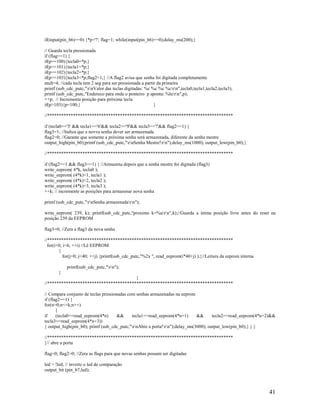 41
if(input(pin_b6)==0) {*p='!'; flag=1; while(input(pin_b6)==0);delay_ms(200);}
// Guarda tecla pressionada
if (flag==1) {
if(p==100){tecla0=*p;}
if(p==101){tecla1=*p;}
if(p==102){tecla2=*p;}
if(p==103){tecla3=*p;flag2=1;} //A flag2 avisa que senha foi digitada completamente
mult=4; //cada tecla tem 2 seg para ser pressionada a partir da primeira
printf (usb_cdc_putc,"rnValor das teclas digitadas: %c %c %c %crn",tecla0,tecla1,tecla2,tecla3);
printf (usb_cdc_putc,"Endereco para onde o ponteiro p aponta: %lurn",p);
++p; // Incrementa posição para próxima tecla
if(p>103){p=100;} }
//*******************************************************************************
if (tecla0=='3' && tecla1=='6'&& tecla2=='9'&& tecla3=='!'&& flag2==1) {
flag3=1; //Indica que a novva senha dever ser armazenada
flag2=0; //Garante que somente a próxima senha será armazenada, diferente da senha mestre
output_high(pin_b0);printf (usb_cdc_putc,"rnSenha Mestre!rn");delay_ms(1000); output_low(pin_b0);}
//*******************************************************************************
if (flag2==1 && flag3==1) { //Armazena depois que a senha mestre foi digitada (flag3)
write_eeprom( 4*k, tecla0 );
write_eeprom( (4*k)+1, tecla1 );
write_eeprom( (4*k)+2, tecla2 );
write_eeprom( (4*k)+3, tecla3 );
++k; // incremente as posições para armazenar nova senha
printf (usb_cdc_putc,"rnSenha armazenadarn");
write_eeprom( 239, k); printf(usb_cdc_putc,"proximo k=%urn",k);//Guarda a útima posição livre antes do reset na
posição 239 da EEPROM
flag3=0; //Zera a flag3 da nova senha
//*******************************************************************************
for(i=0; i<6; ++i) //Lê EEPROM
{
for(j=0; j<40; ++j) {printf(usb_cdc_putc,"%2x ", read_eeprom(i*40+j) );}//Leitura da eeprom interna
printf(usb_cdc_putc,"rn");
}
}
//*******************************************************************************
// Compara conjunto de teclas pressionadas com senhas armazenadas na eeprom
if (flag2==1) {
for(n=0;n<=k;n++)
{
if (tecla0==read_eeprom(4*n) && tecla1==read_eeprom(4*n+1) && tecla2==read_eeprom(4*n+2)&&
tecla3==read_eeprom(4*n+3))
{ output_high(pin_b0); printf (usb_cdc_putc,"rnAbre a porta!rn");delay_ms(3000); output_low(pin_b0);} } }
//*******************************************************************************
}// abre a porta
flag=0; flag2=0; //Zera as flags para que novas senhas possam ser digitadas
led = !led; // inverte o led de comparação
output_bit (pin_b7,led);
 