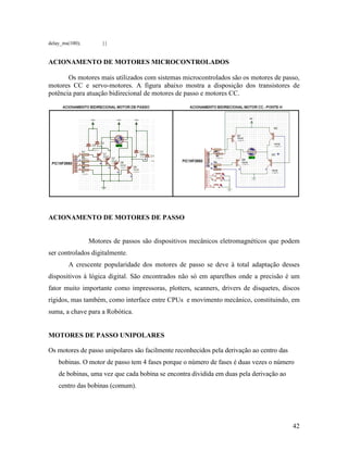 42
delay_ms(100); }}
ACIONAMENTO DE MOTORES MICROCONTROLADOS
Os motores mais utilizados com sistemas microcontrolados são os motores de passo,
motores CC e servo-motores. A figura abaixo mostra a disposição dos transistores de
potência para atuação bidirecional de motores de passo e motores CC.
ACIONAMENTO DE MOTORES DE PASSO
Motores de passos são dispositivos mecânicos eletromagnéticos que podem
ser controlados digitalmente.
A crescente popularidade dos motores de passo se deve à total adaptação desses
dispositivos à lógica digital. São encontrados não só em aparelhos onde a precisão é um
fator muito importante como impressoras, plotters, scanners, drivers de disquetes, discos
rígidos, mas também, como interface entre CPUs e movimento mecânico, constituindo, em
suma, a chave para a Robótica.
MOTORES DE PASSO UNIPOLARES
Os motores de passo unipolares são facilmente reconhecidos pela derivação ao centro das
bobinas. O motor de passo tem 4 fases porque o número de fases é duas vezes o número
de bobinas, uma vez que cada bobina se encontra dividida em duas pela derivação ao
centro das bobinas (comum).
 
